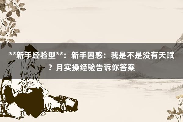 **新手经验型**：新手困惑：我是不是没有天赋？月实操经验告诉你答案
