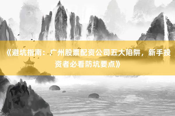 《避坑指南：广州股票配资公司五大陷阱，新手投资者必看防坑要点》