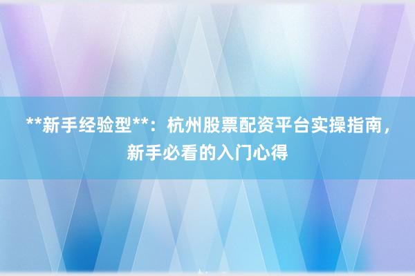 **新手经验型**：杭州股票配资平台实操指南，新手必看的入门心得