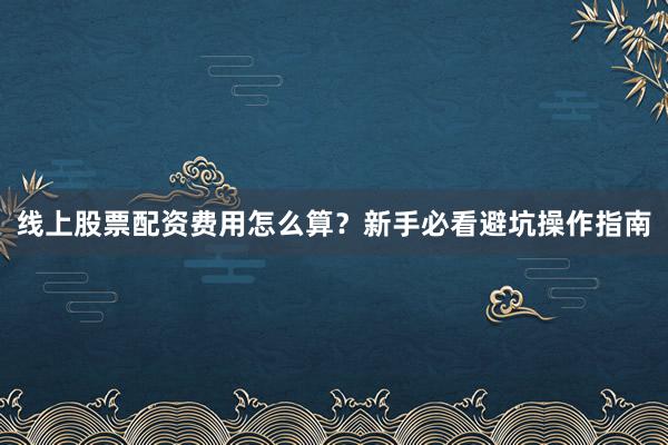 线上股票配资费用怎么算？新手必看避坑操作指南