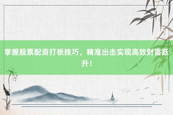 掌握股票配资打板技巧，精准出击实现高效财富跃升！