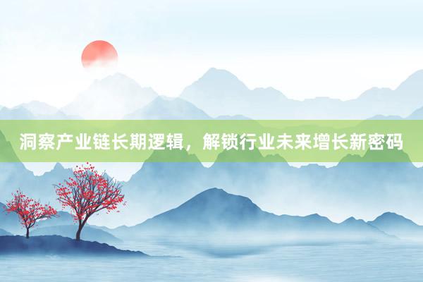 洞察产业链长期逻辑，解锁行业未来增长新密码