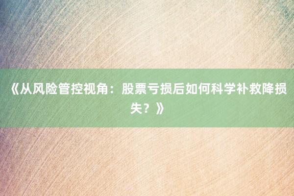 《从风险管控视角：股票亏损后如何科学补救降损失？》