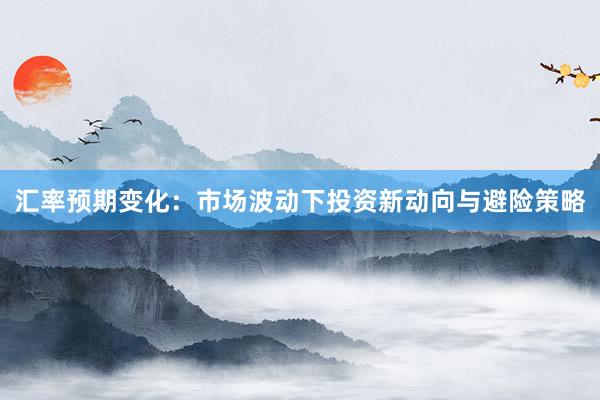 汇率预期变化：市场波动下投资新动向与避险策略