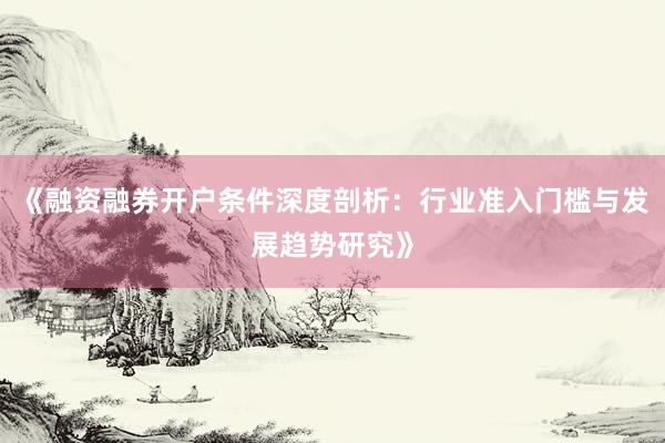 《融资融券开户条件深度剖析：行业准入门槛与发展趋势研究》