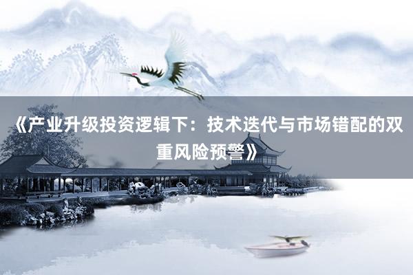 《产业升级投资逻辑下：技术迭代与市场错配的双重风险预警》