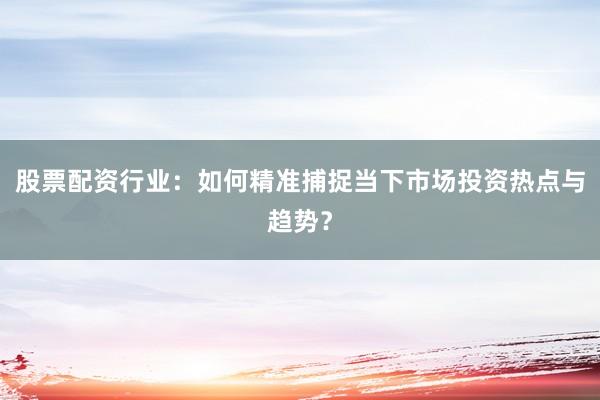 股票配资行业：如何精准捕捉当下市场投资热点与趋势？