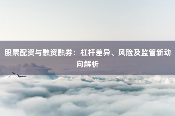 股票配资与融资融券：杠杆差异、风险及监管新动向解析