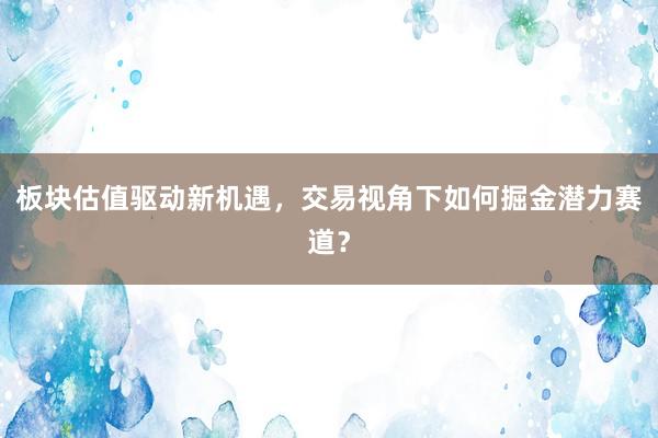 板块估值驱动新机遇，交易视角下如何掘金潜力赛道？