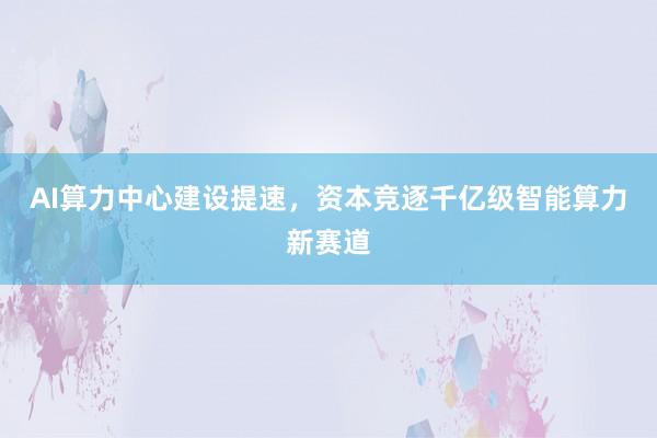 AI算力中心建设提速，资本竞逐千亿级智能算力新赛道