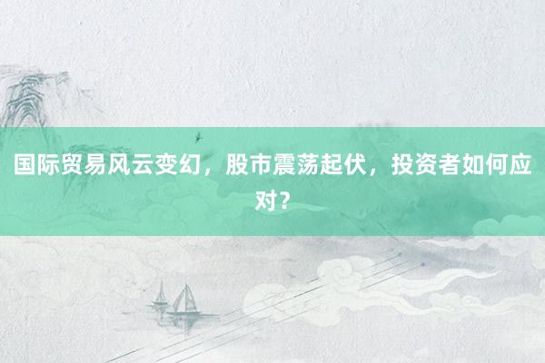 国际贸易风云变幻，股市震荡起伏，投资者如何应对？