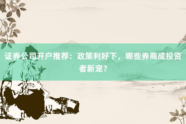 证券公司开户推荐：政策利好下，哪些券商成投资者新宠？