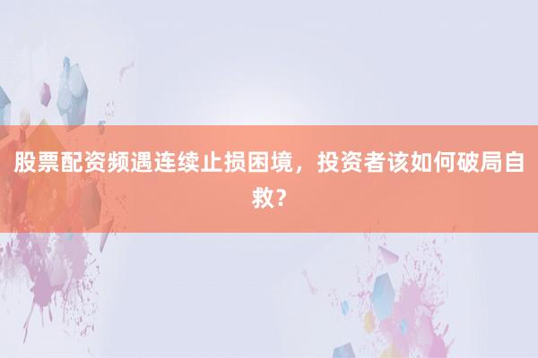 股票配资频遇连续止损困境，投资者该如何破局自救？