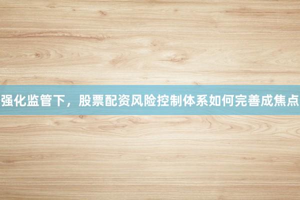 强化监管下，股票配资风险控制体系如何完善成焦点