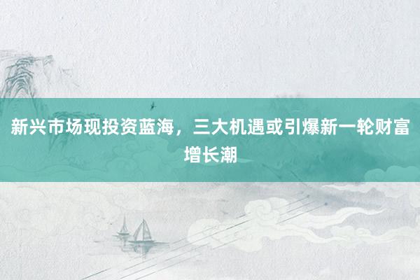 新兴市场现投资蓝海，三大机遇或引爆新一轮财富增长潮