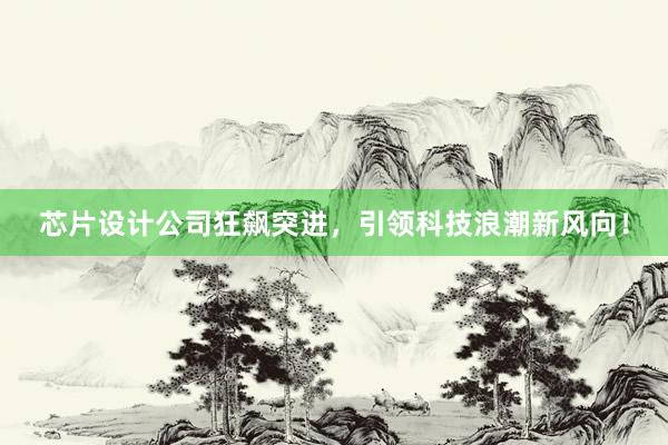 芯片设计公司狂飙突进，引领科技浪潮新风向！