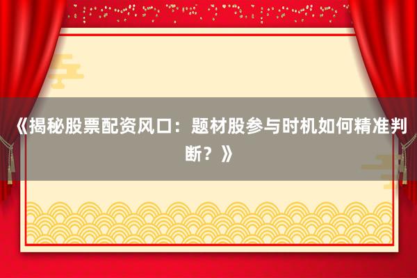 《揭秘股票配资风口：题材股参与时机如何精准判断？》