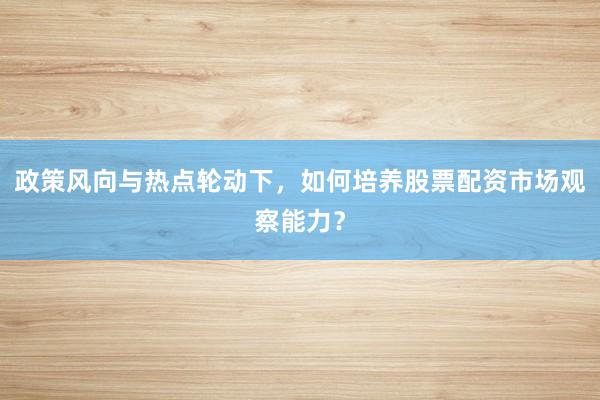 政策风向与热点轮动下，如何培养股票配资市场观察能力？