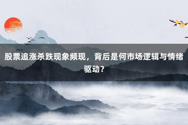 股票追涨杀跌现象频现，背后是何市场逻辑与情绪驱动？