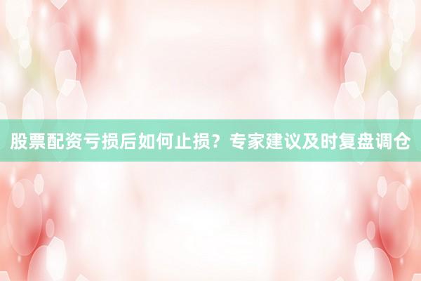 股票配资亏损后如何止损？专家建议及时复盘调仓