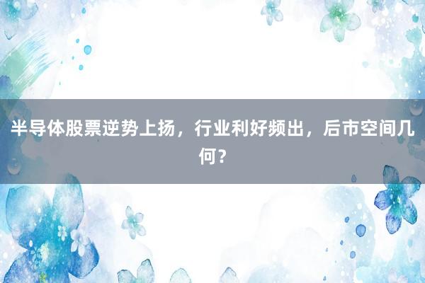 半导体股票逆势上扬，行业利好频出，后市空间几何？