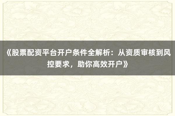 《股票配资平台开户条件全解析：从资质审核到风控要求，助你高效开户》