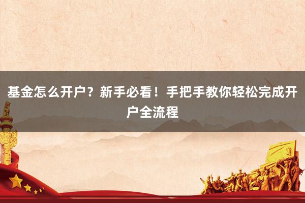 基金怎么开户？新手必看！手把手教你轻松完成开户全流程
