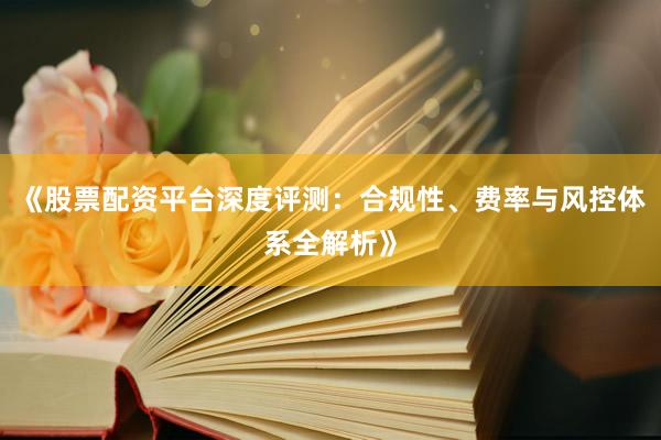 《股票配资平台深度评测：合规性、费率与风控体系全解析》