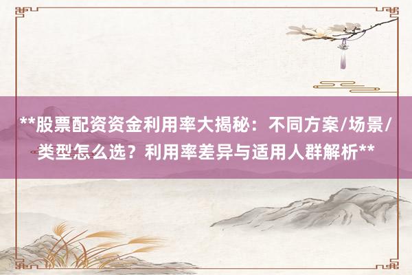 **股票配资资金利用率大揭秘：不同方案/场景/类型怎么选？利用率差异与适用人群解析**