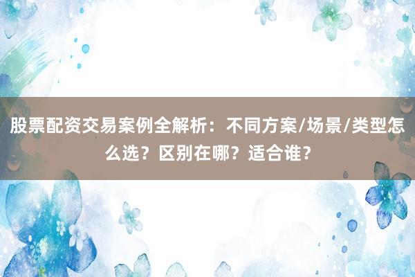 股票配资交易案例全解析：不同方案/场景/类型怎么选？区别在哪？适合谁？