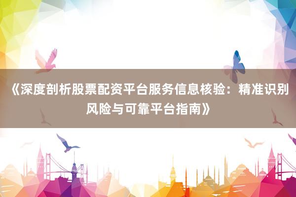 《深度剖析股票配资平台服务信息核验：精准识别风险与可靠平台指南》