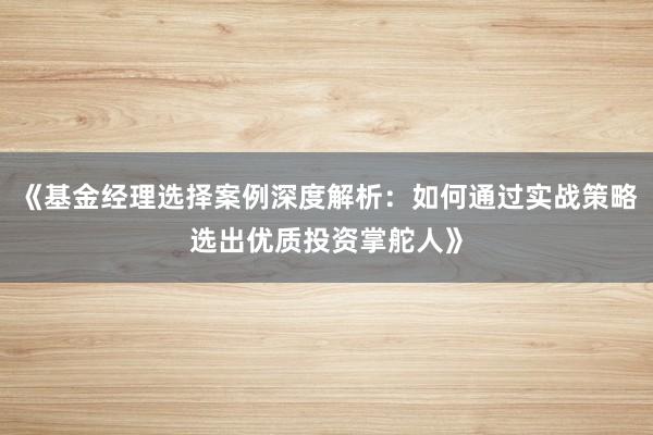 《基金经理选择案例深度解析：如何通过实战策略选出优质投资掌舵人》