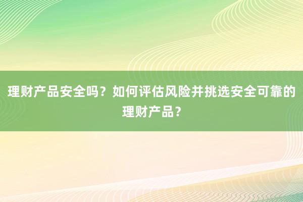 理财产品安全吗？如何评估风险并挑选安全可靠的理财产品？