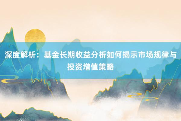 深度解析：基金长期收益分析如何揭示市场规律与投资增值策略