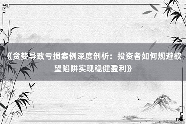 《贪婪导致亏损案例深度剖析：投资者如何规避欲望陷阱实现稳健盈利》