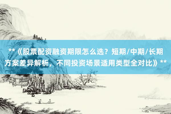 **《股票配资融资期限怎么选？短期/中期/长期方案差异解析，不同投资场景适用类型全对比》**