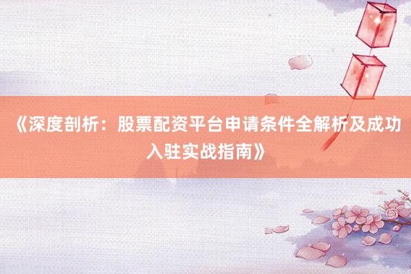 《深度剖析：股票配资平台申请条件全解析及成功入驻实战指南》