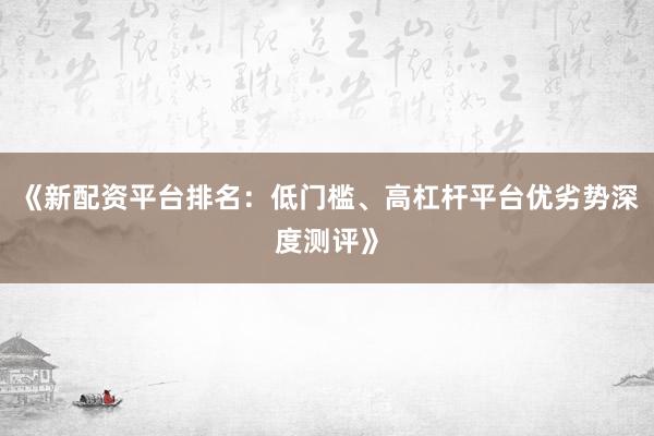 《新配资平台排名：低门槛、高杠杆平台优劣势深度测评》