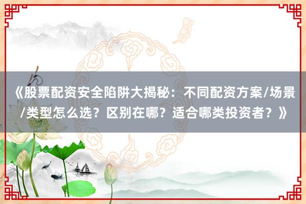 《股票配资安全陷阱大揭秘：不同配资方案/场景/类型怎么选？区别在哪？适合哪类投资者？》
