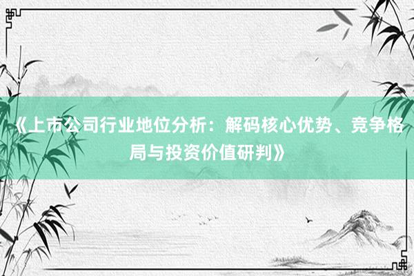 《上市公司行业地位分析：解码核心优势、竞争格局与投资价值研判》