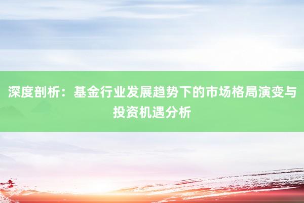 深度剖析：基金行业发展趋势下的市场格局演变与投资机遇分析