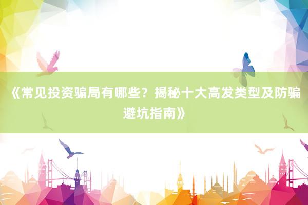 《常见投资骗局有哪些？揭秘十大高发类型及防骗避坑指南》