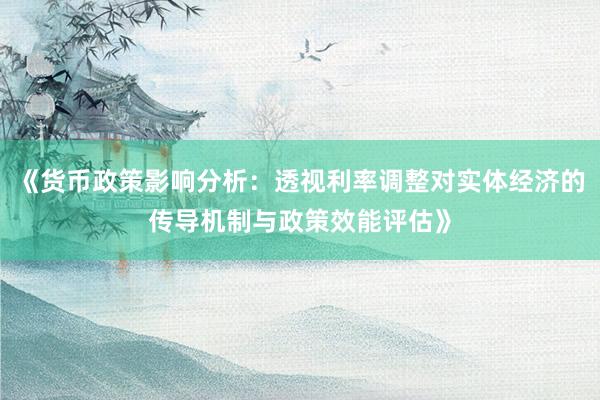 《货币政策影响分析：透视利率调整对实体经济的传导机制与政策效能评估》
