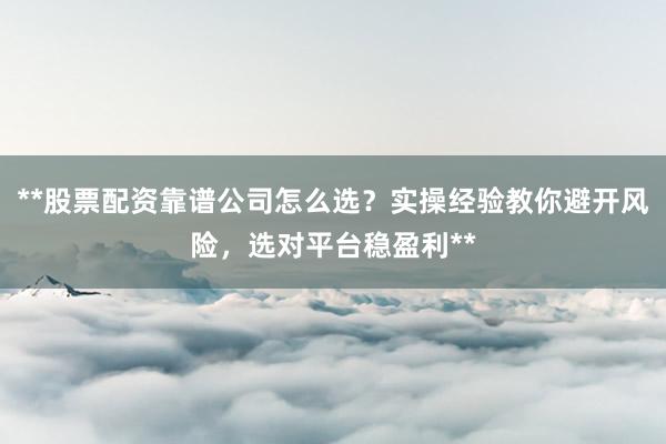 **股票配资靠谱公司怎么选？实操经验教你避开风险，选对平台稳盈利**