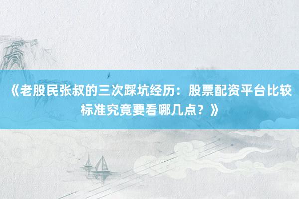 《老股民张叔的三次踩坑经历：股票配资平台比较标准究竟要看哪几点？》