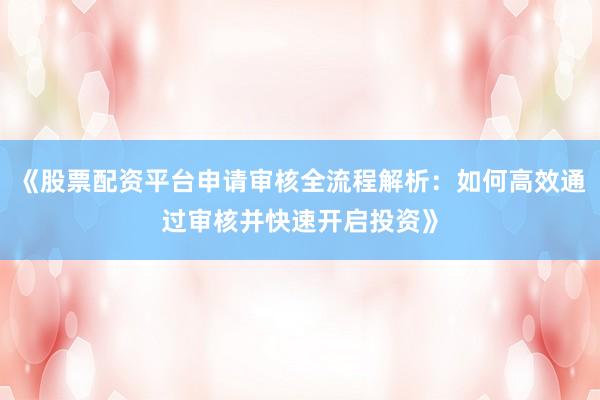 《股票配资平台申请审核全流程解析：如何高效通过审核并快速开启投资》