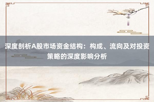 深度剖析A股市场资金结构：构成、流向及对投资策略的深度影响分析