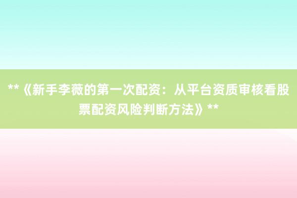 **《新手李薇的第一次配资：从平台资质审核看股票配资风险判断方法》**