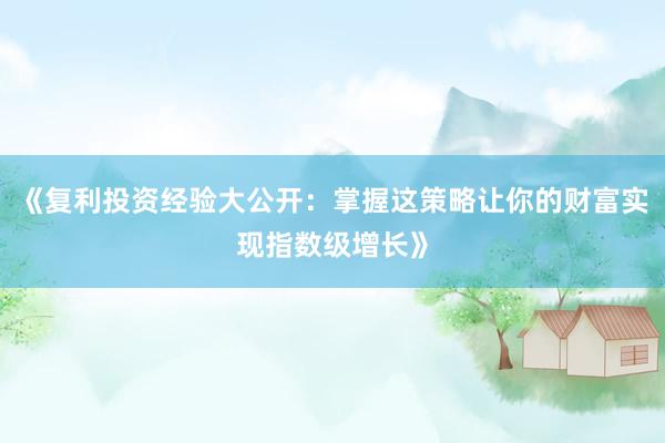 《复利投资经验大公开：掌握这策略让你的财富实现指数级增长》