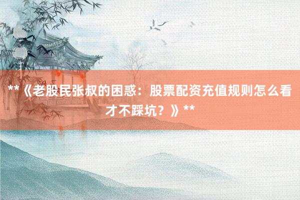 **《老股民张叔的困惑：股票配资充值规则怎么看才不踩坑？》**